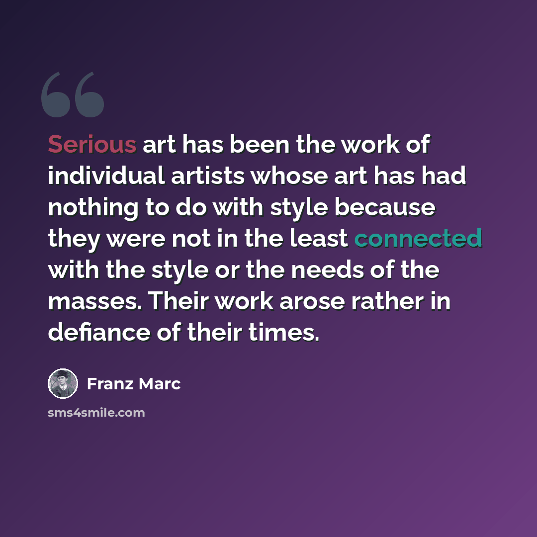 “Serious art has been the work of individual artists whose art has had nothing to do with style because they were not in the least connected with the style or the needs of the masses. Their work arose rather in defiance of their times.” quote by Franz Marc