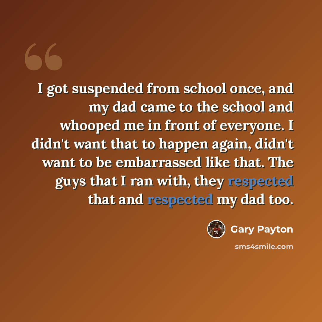 “I got suspended from school once, and my dad came to the school and whooped me in front of everyone. I didn't want that to happen again, didn't want to be embarrassed like that. The guys that I ran with, they respected that and respected my dad too.” quote by Gary Payton