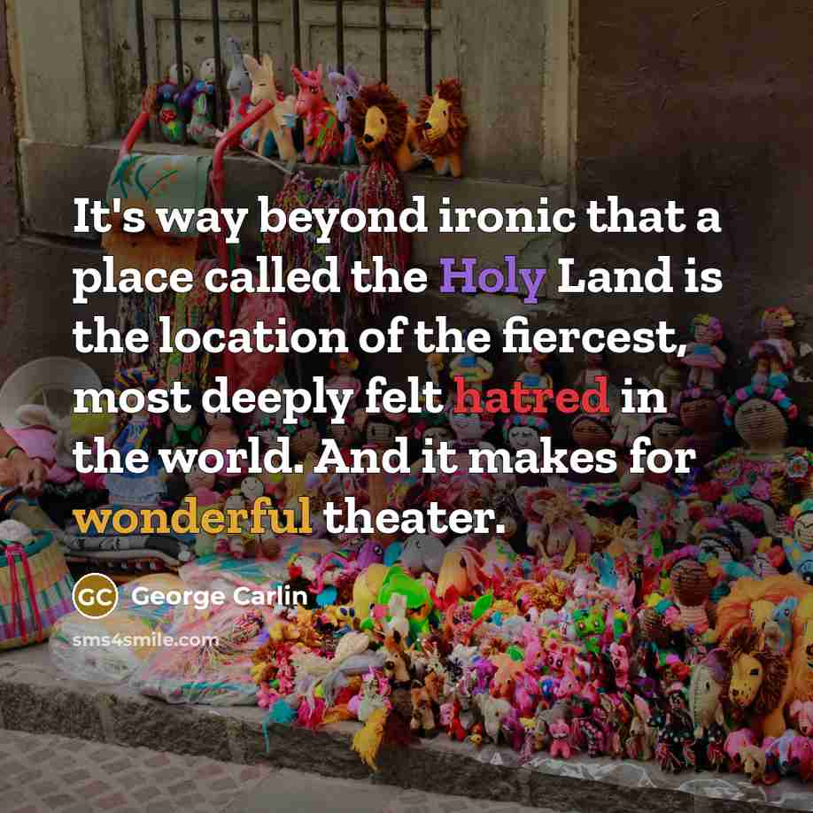 “It's way beyond ironic that a place called the Holy Land is the location of the fiercest, most deeply felt hatred in the world. And it makes for wonderful theater.” quote by George Carlin