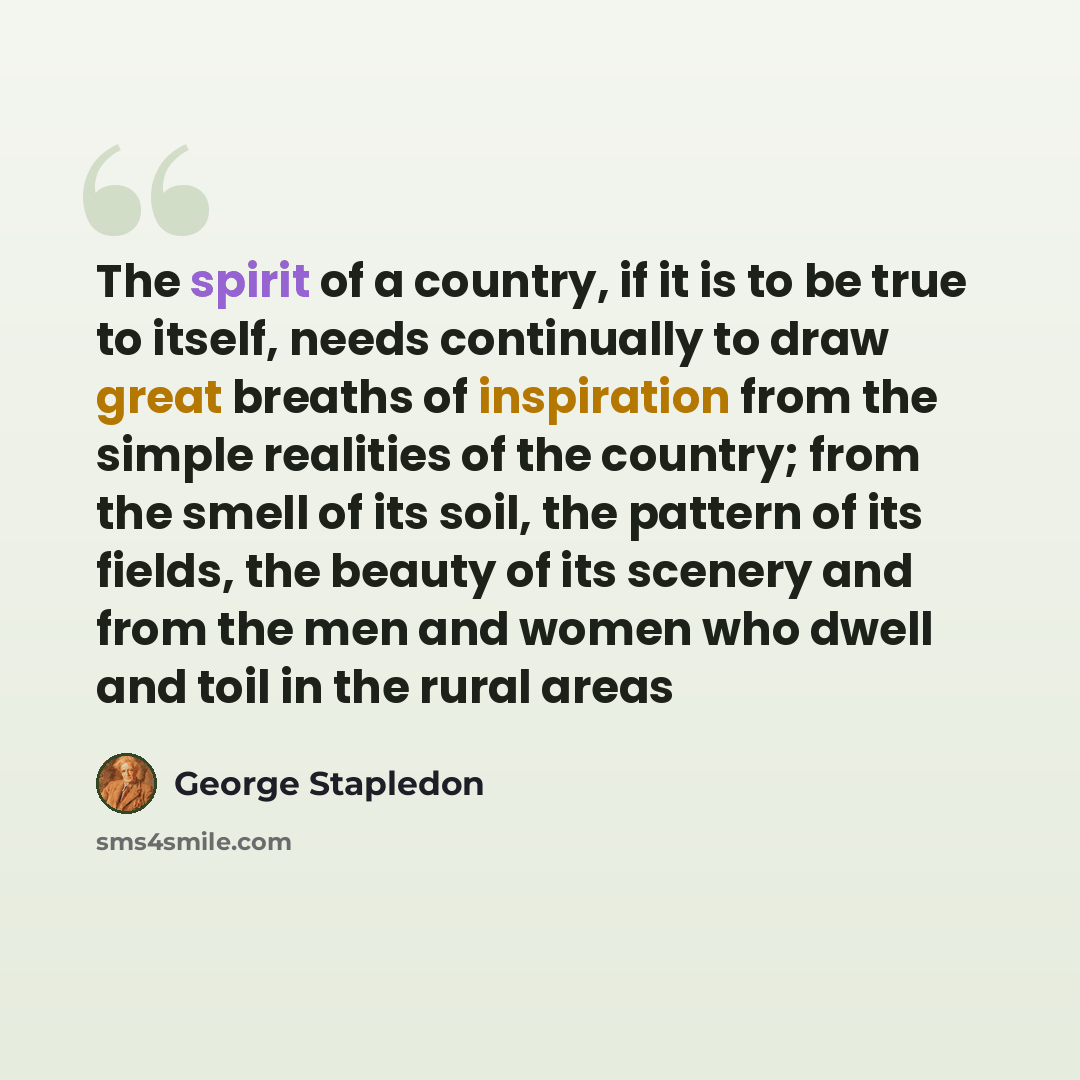 “The spirit of a country, if it is to be true to itself, needs continually to draw great breaths of inspiration from the simple realities of the country; from the smell of its soil, the pattern of its fields, the beauty of its scenery and from the men and women who dwell and toil in the rural areas” quote by George Stapledon