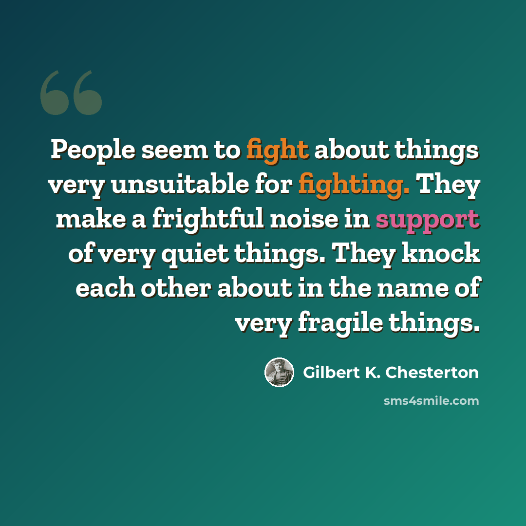 “People seem to fight about things very unsuitable for fighting. They make a frightful noise in support of very quiet things. They knock each other about in the name of very fragile things.” quote by Gilbert K. Chesterton
