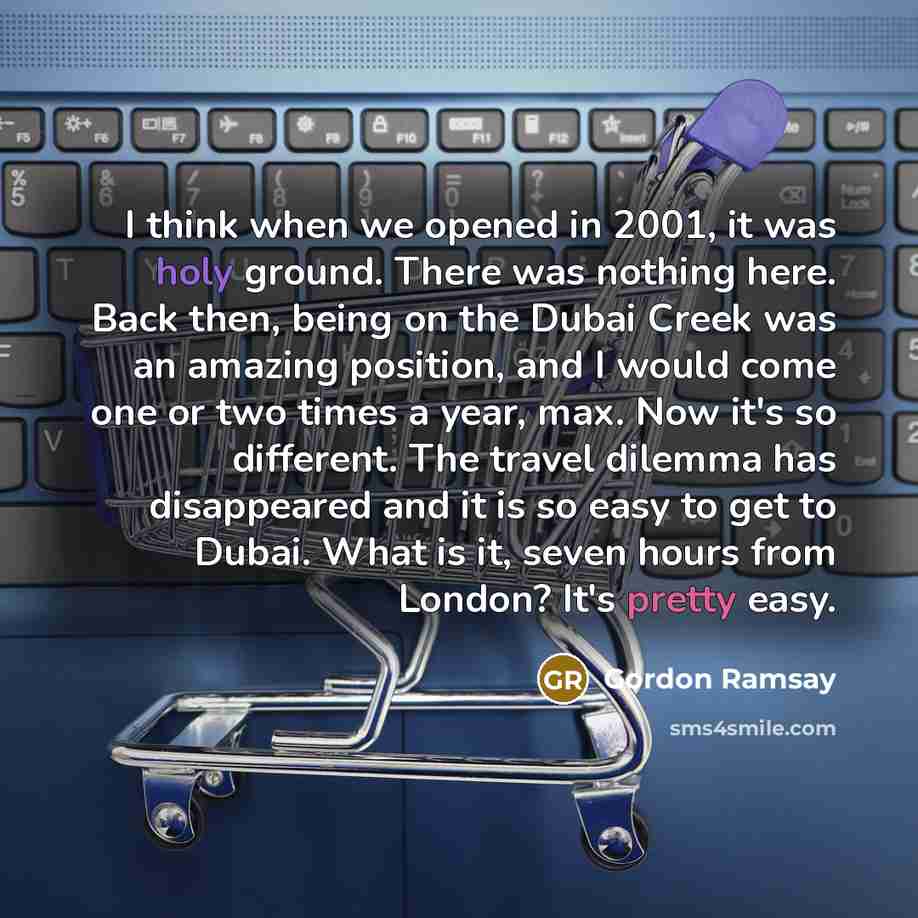 “I think when we opened in 2001, it was holy ground. There was nothing here. Back then, being on the Dubai Creek was an amazing position, and I would come one or two times a year, max. Now it's so different. The travel dilemma has disappeared and it is so easy to get to Dubai. What is it, seven…” quote by Gordon Ramsay