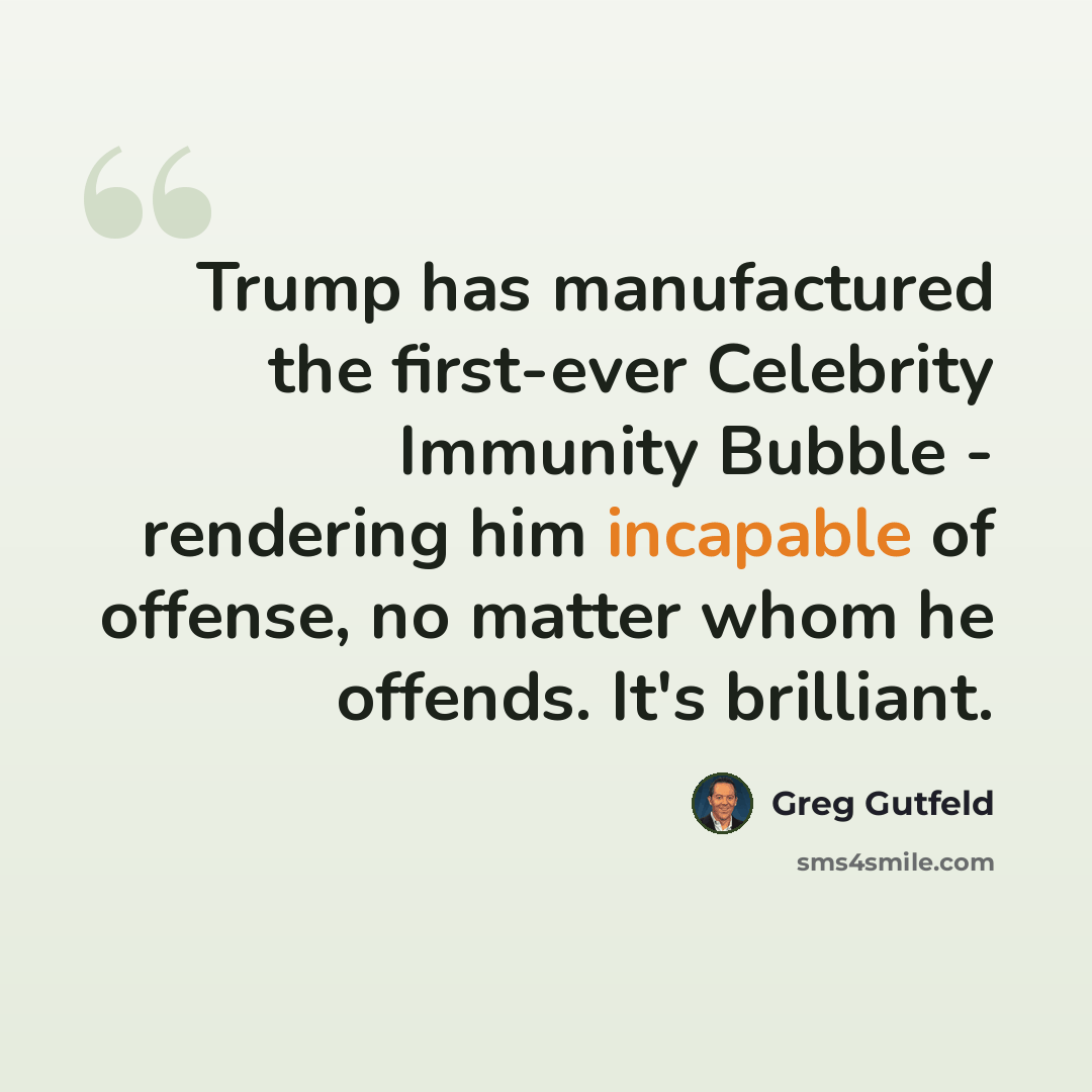 “Trump has manufactured the first-ever Celebrity Immunity Bubble - rendering him incapable of offense, no matter whom he offends. It's brilliant.” quote by Greg Gutfeld