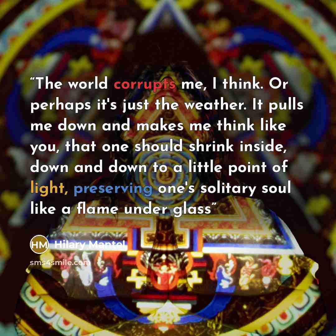 “The world corrupts me, I think. Or perhaps it's just the weather. It pulls me down and makes me think like you, that one should shrink inside, down and down to a little point of light, preserving one's solitary soul like a flame under glass” quote by Hilary Mantel