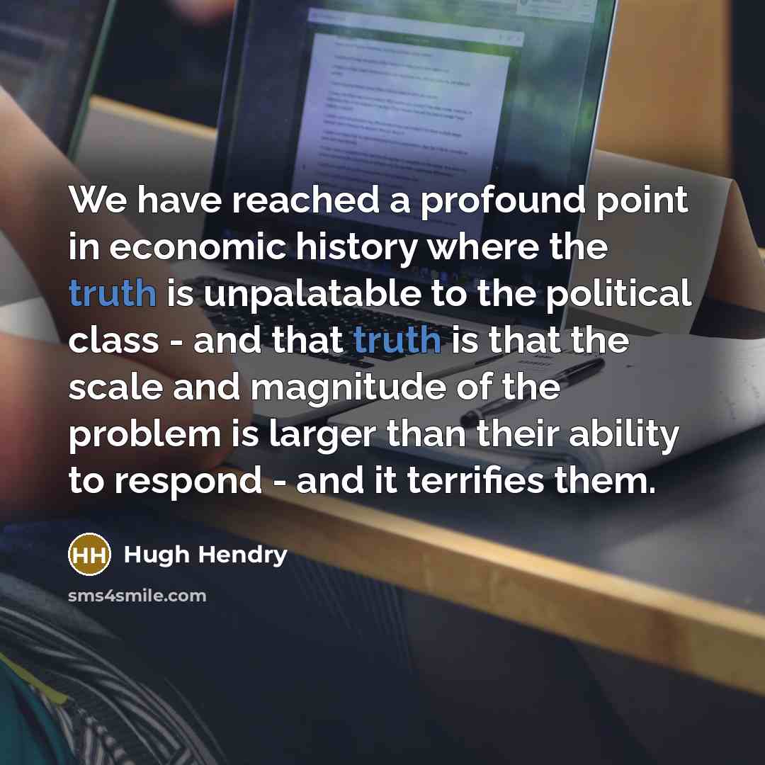 “We have reached a profound point in economic history where the truth is unpalatable to the political class - and that truth is that the scale and magnitude of the problem is larger than their ability to respond - and it terrifies them.” quote by Hugh Hendry