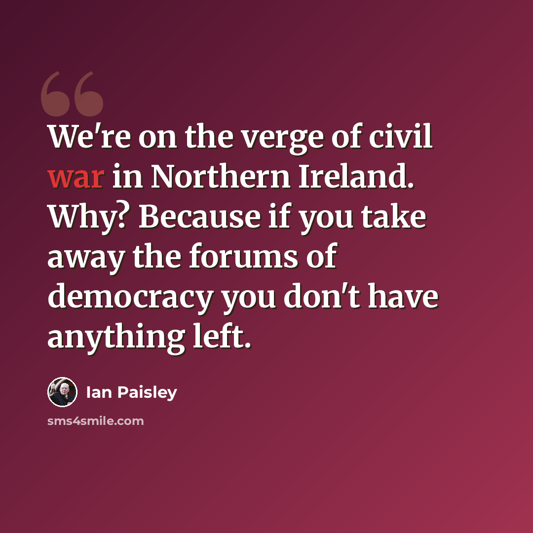“We're on the verge of civil war in Northern Ireland. Why? Because if you take away the forums of democracy you don't have anything left.” quote by Ian Paisley