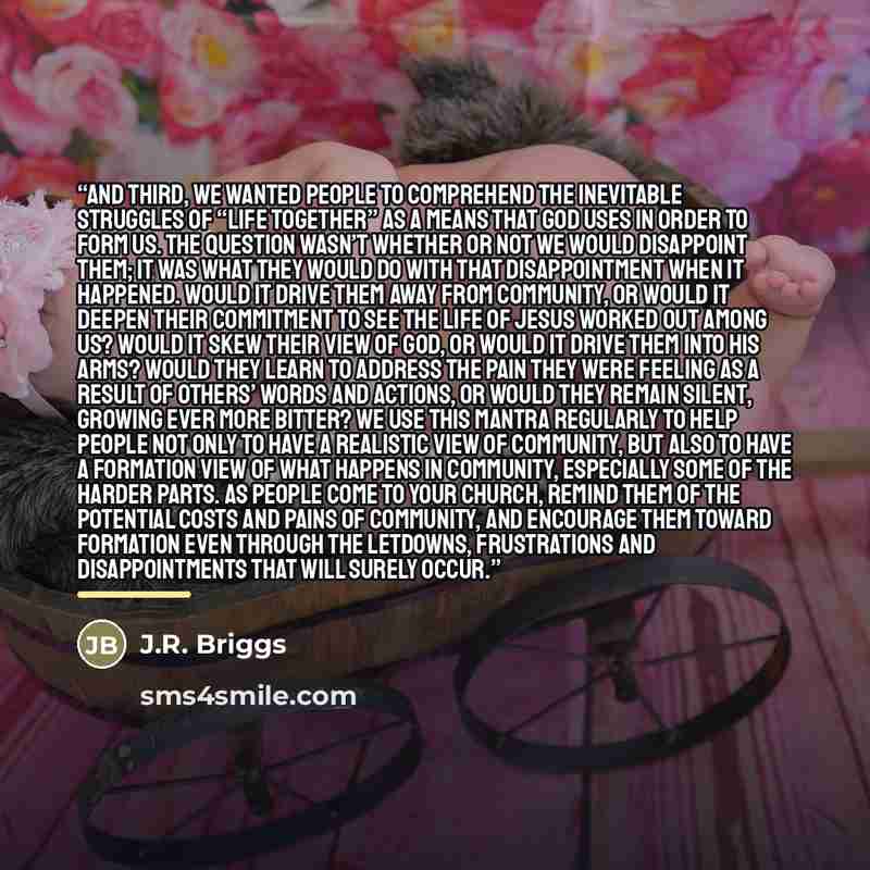 “And third, we wanted people to comprehend the inevitable struggles of “life together” as a means that God uses in order to form us. The question wasn’t whether or not we would disappoint them; it was what they would do with that disappointment when it happened. Would it drive them away from…” quote by J.R. Briggs