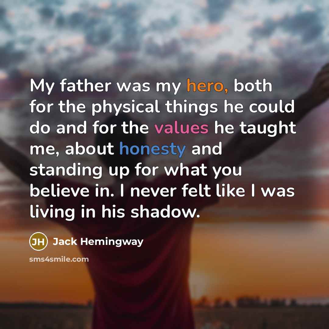 “My father was my hero, both for the physical things he could do and for the values he taught me, about honesty and standing up for what you believe in. I never felt like I was living in his shadow.” quote by Jack Hemingway