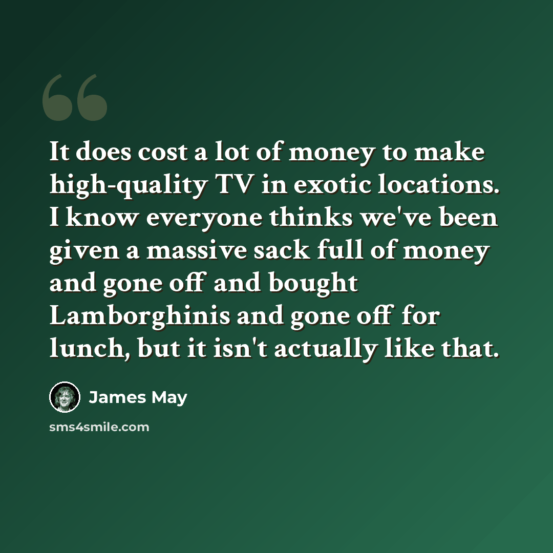 “It does cost a lot of money to make high-quality TV in exotic locations. I know everyone thinks we've been given a massive sack full of money and gone off and bought Lamborghinis and gone off for lunch, but it isn't actually like that.” quote by James May
