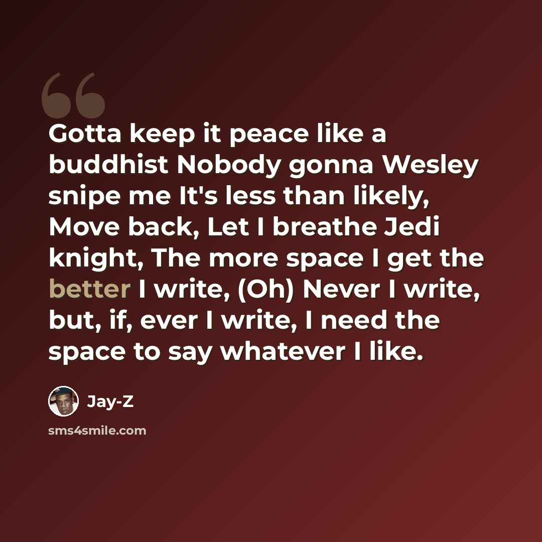 “Gotta keep it peace like a buddhist Nobody gonna Wesley snipe me It's less than likely, Move back, Let I breathe Jedi knight, The more space I get the better I write, (Oh) Never I write, but, if, ever I write, I need the space to say whatever I like.” quote by Jay-Z