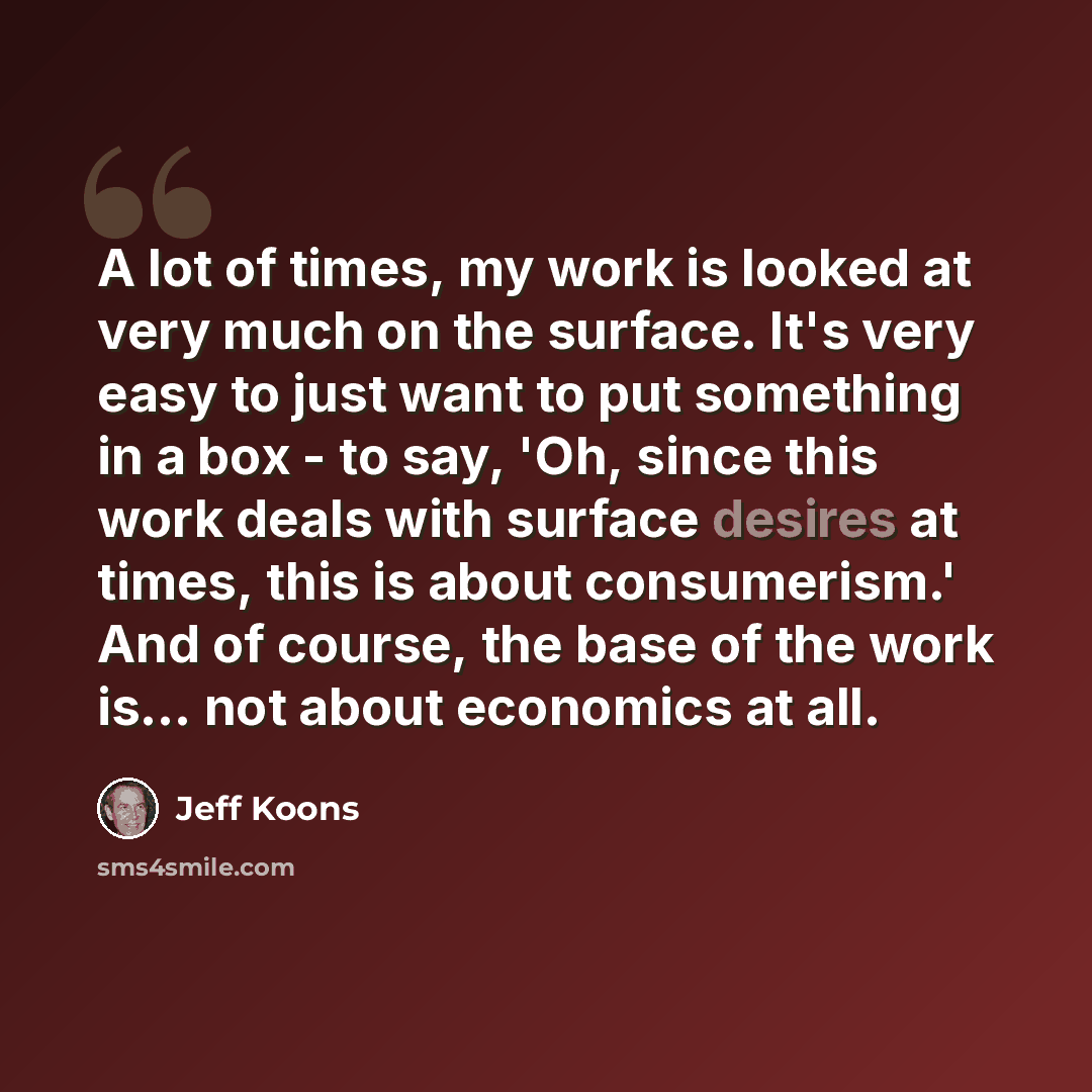 “A lot of times, my work is looked at very much on the surface. It's very easy to just want to put something in a box - to say, 'Oh, since this work deals with surface desires at times, this is about consumerism.' And of course, the base of the work is... not about economics at all.” quote by Jeff Koons