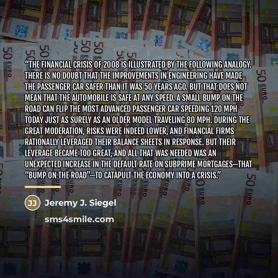 “The financial crisis of 2008 is illustrated by the following analogy. There is no doubt that the improvements in engineering have made the passenger car safer than it was 50 years ago. But that does not mean that the automobile is safe at any speed. A small bump on the road can flip the most…” quote by Jeremy J. Siegel
