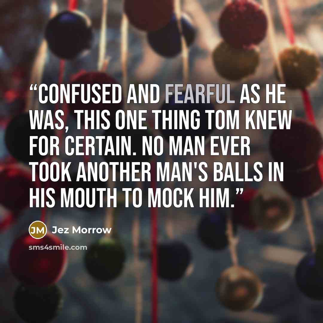 “Confused and fearful as he was, this one thing Tom knew for certain. No man ever took another man's balls in his mouth to mock him.” quote by Jez Morrow