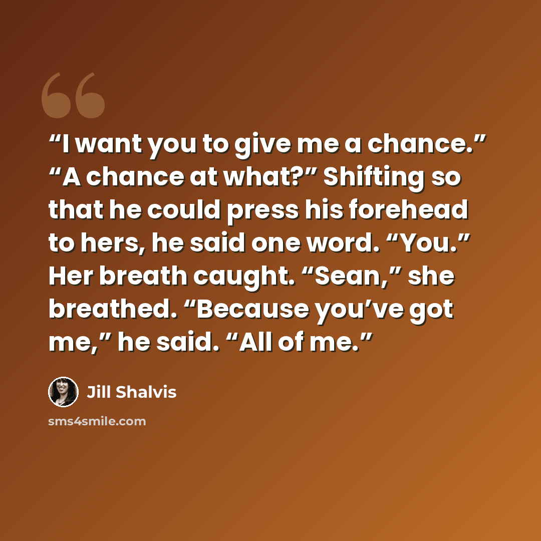 “I want you to give me a chance.” “A chance at what?” Shifting so that he could press his forehead to hers, he said one word. “You.” Her breath caught. “Sean,” she breathed. “Because you’ve got me,” he said. “All of me.” quote by Jill Shalvis