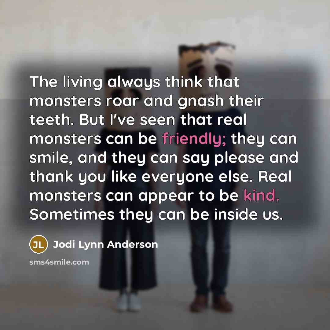 “The living always think that monsters roar and gnash their teeth. But I've seen that real monsters can be friendly; they can smile, and they can say please and thank you like everyone else. Real monsters can appear to be kind. Sometimes they can be inside us.” quote by Jodi Lynn Anderson