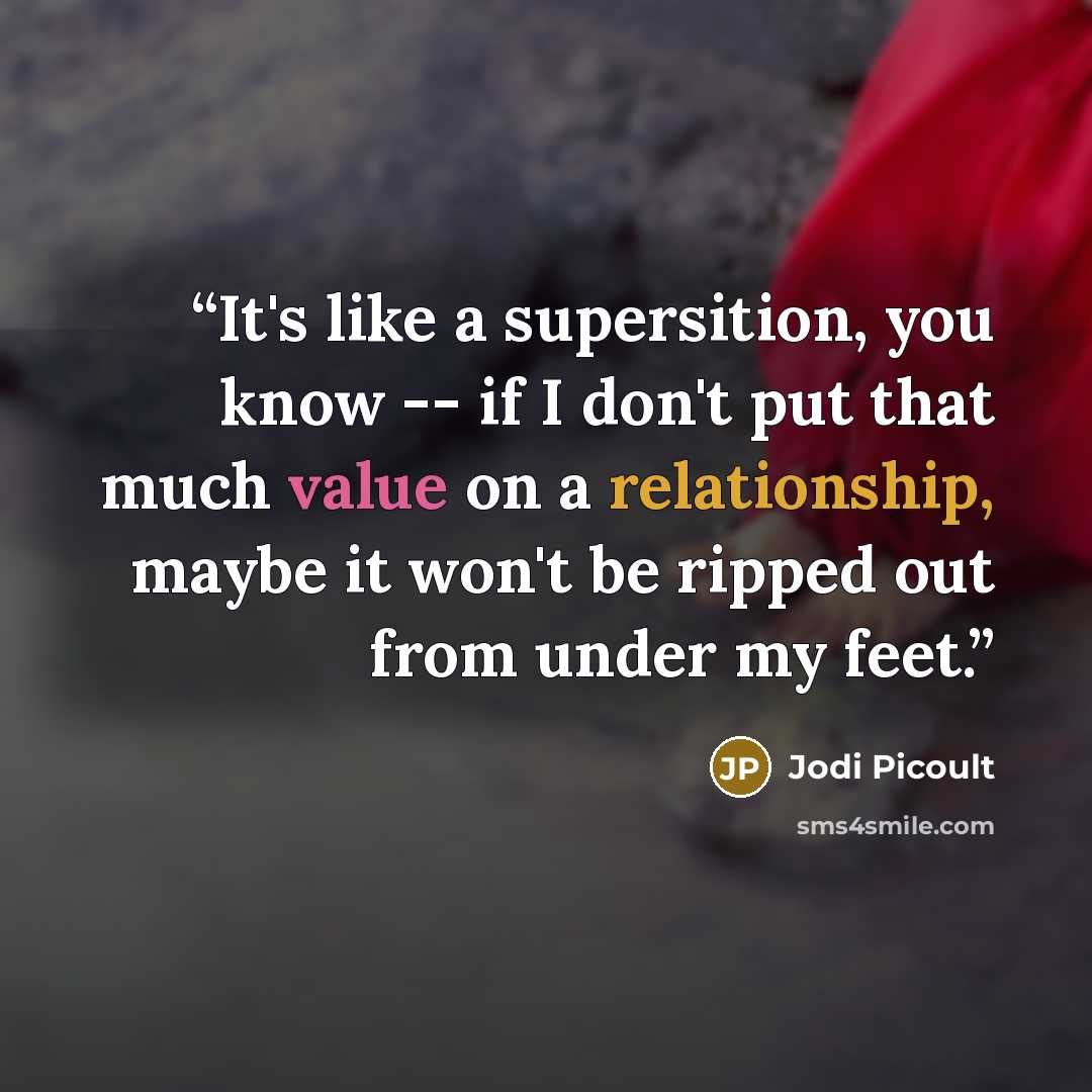 “It's like a supersition, you know -- if I don't put that much value on a relationship, maybe it won't be ripped out from under my feet.” quote by Jodi Picoult