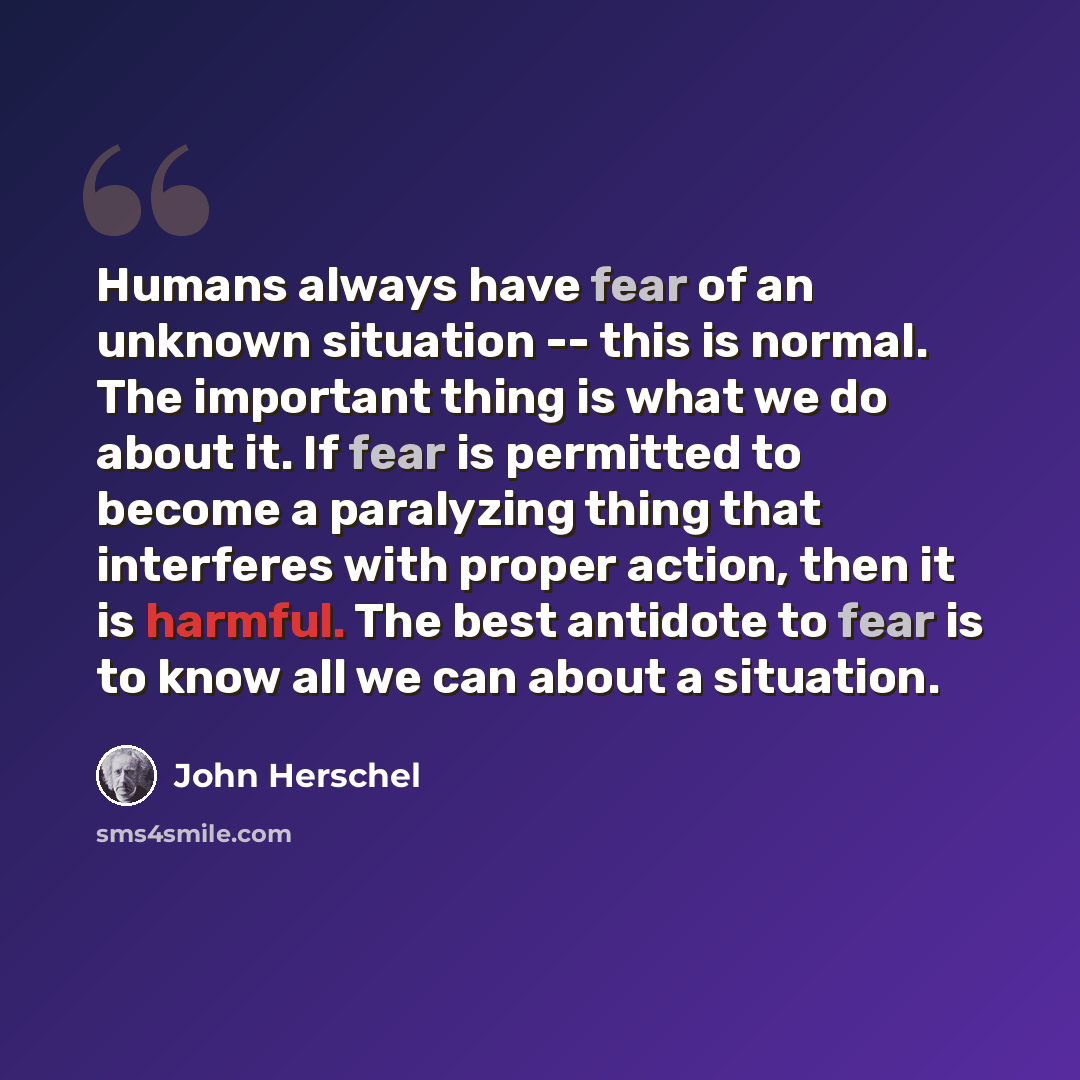 “Humans always have fear of an unknown situation -- this is normal. The important thing is what we do about it. If fear is permitted to become a paralyzing thing that interferes with proper action, then it is harmful. The best antidote to fear is to know all we can about a situation.” quote by John Herschel