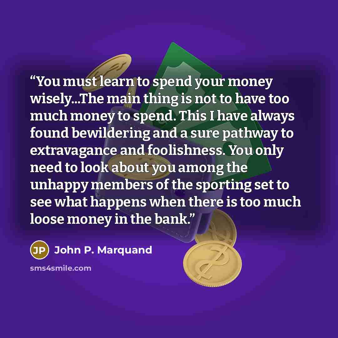 “You must learn to spend your money wisely...The main thing is not to have too much money to spend. This I have always found bewildering and a sure pathway to extravagance and foolishness. You only need to look about you among the unhappy members of the sporting set to see what happens when there…” quote by John P. Marquand