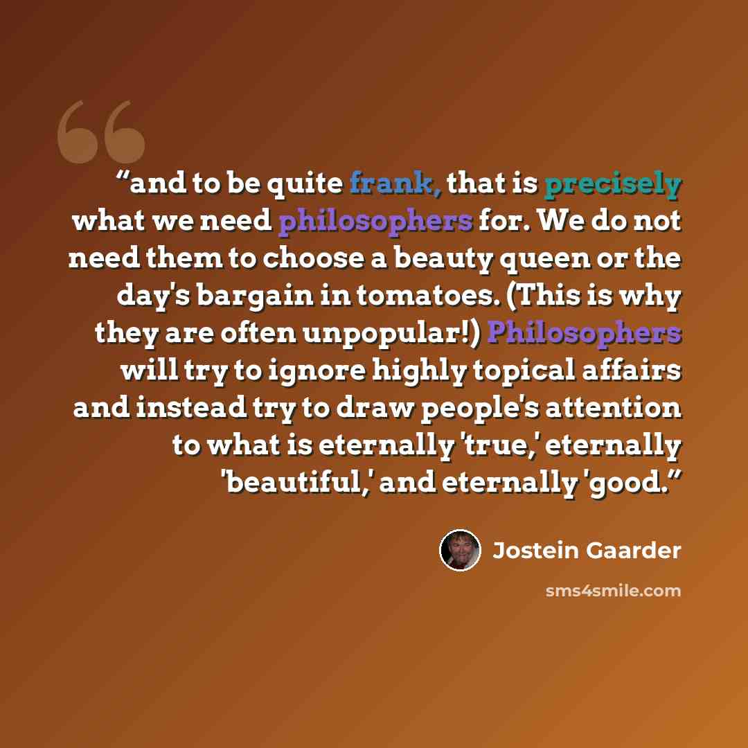 “and to be quite frank, that is precisely what we need philosophers for. We do not need them to choose a beauty queen or the day's bargain in tomatoes. (This is why they are often unpopular!) Philosophers will try to ignore highly topical affairs and instead try to draw people's attention to what…” quote by Jostein Gaarder