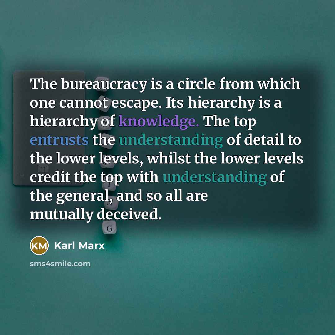 “The bureaucracy is a circle from which one cannot escape. Its hierarchy is a hierarchy of knowledge. The top entrusts the understanding of detail to the lower levels, whilst the lower levels credit the top with understanding of the general, and so all are mutually deceived.” quote by Karl Marx