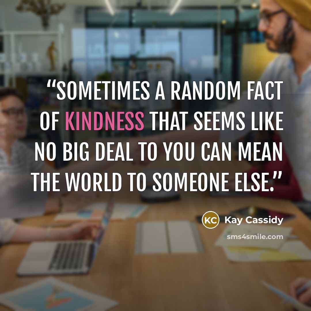 “Sometimes a random fact of kindness that seems like no big deal to you can mean the world to someone else.” quote by Kay Cassidy