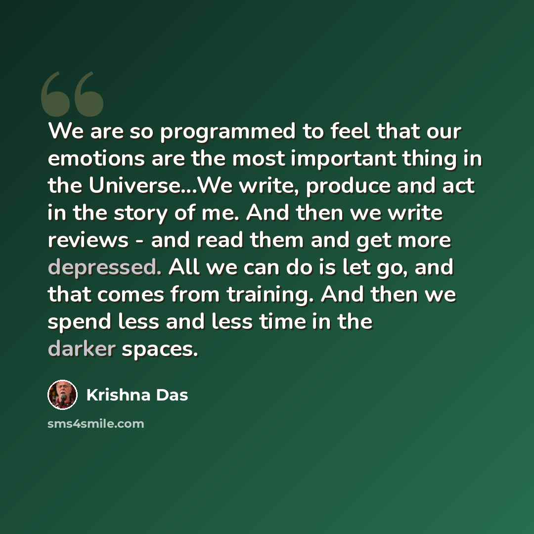 “We are so programmed to feel that our emotions are the most important thing in the Universe...We write, produce and act in the story of me. And then we write reviews - and read them and get more depressed. All we can do is let go, and that comes from training. And then we spend less and less time…” quote by Krishna Das