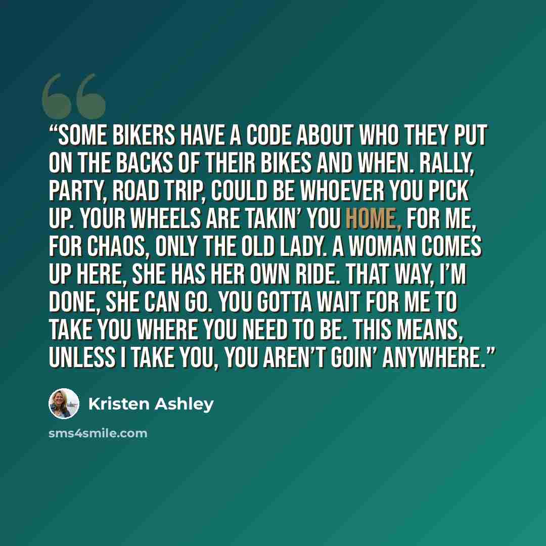 “Some bikers have a code about who they put on the backs of their bikes and when. Rally, party, road trip, could be whoever you pick up. Your wheels are takin’ you home, for me, for Chaos, only the old lady. A woman comes up here, she has her own ride. That way, I’m done, she can go. You gotta wait…” quote by Kristen Ashley
