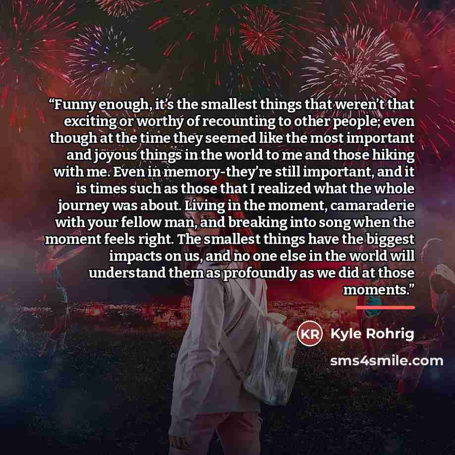“Funny enough, it’s the smallest things that weren’t that exciting or worthy of recounting to other people; even though at the time they seemed like the most important and joyous things in the world to me and those hiking with me. Even in memory-they’re still important, and it is times such as…” quote by Kyle Rohrig