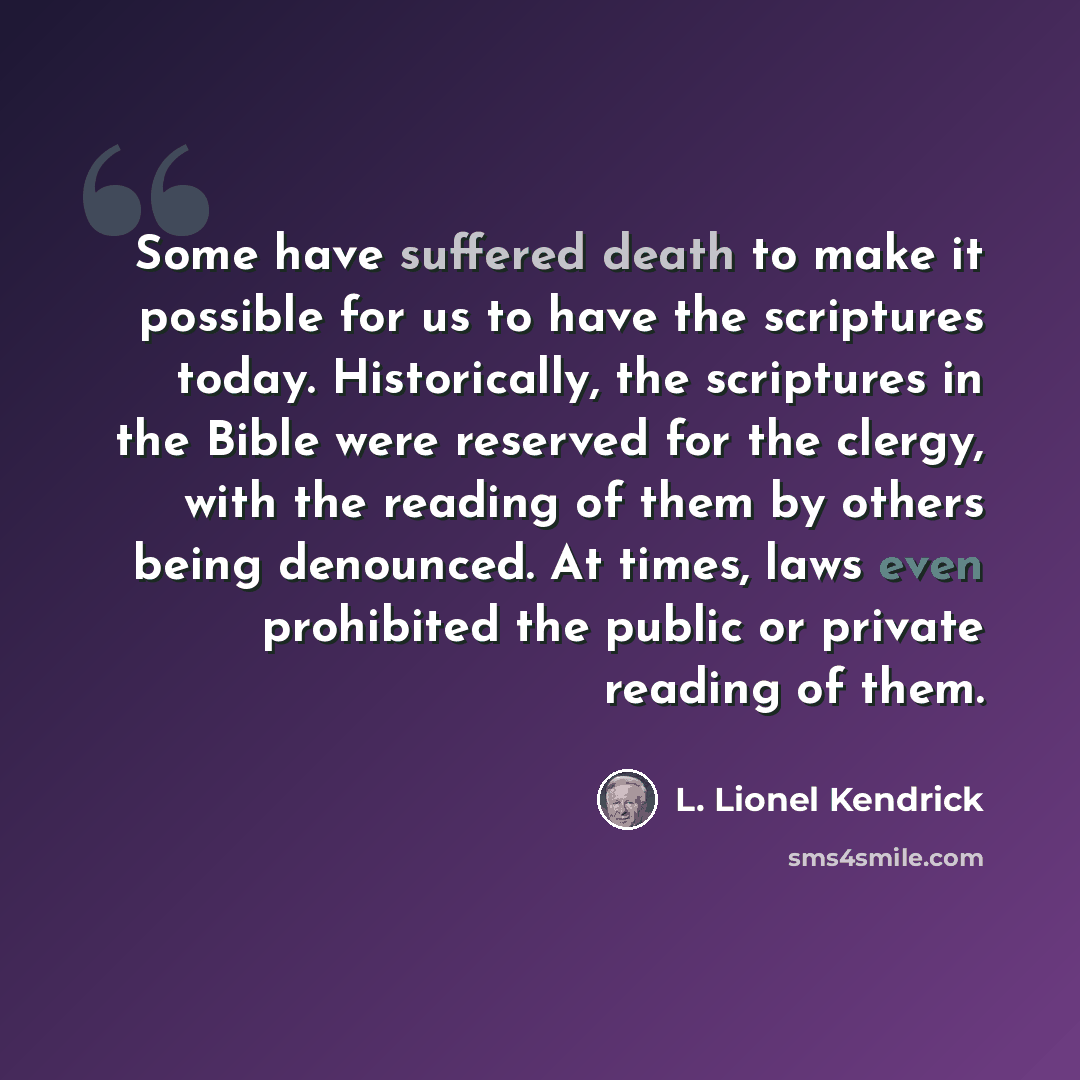 “Some have suffered death to make it possible for us to have the scriptures today. Historically, the scriptures in the Bible were reserved for the clergy, with the reading of them by others being denounced. At times, laws even prohibited the public or private reading of them.” quote by L. Lionel Kendrick