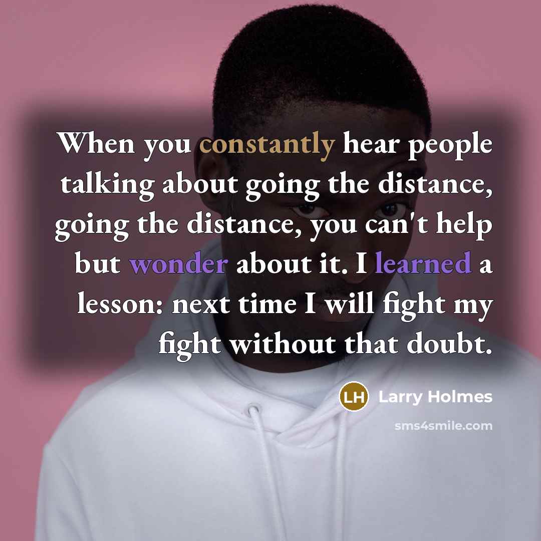 “When you constantly hear people talking about going the distance, going the distance, you can't help but wonder about it. I learned a lesson: next time I will fight my fight without that doubt.” quote by Larry Holmes