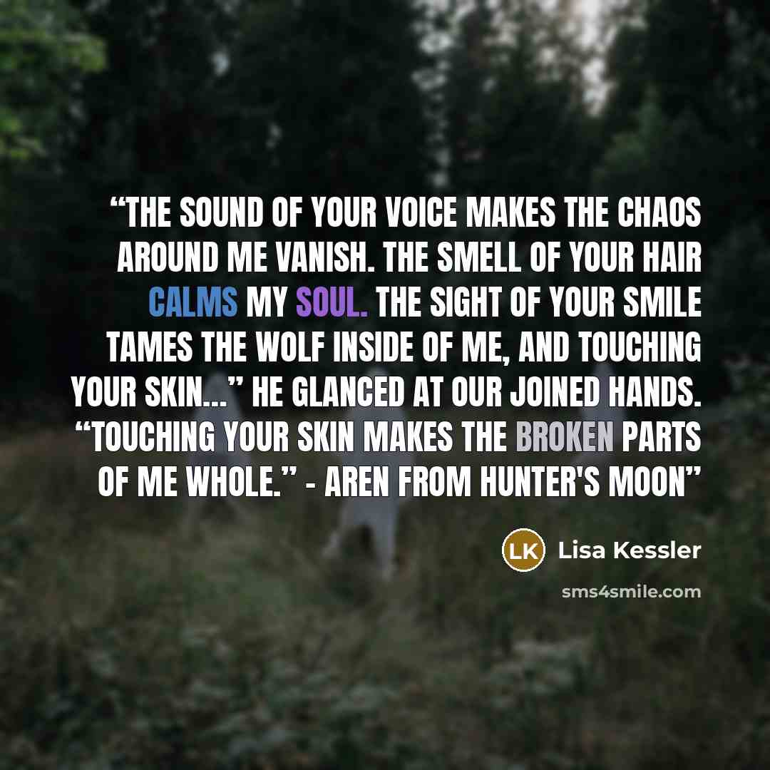 “The sound of your voice makes the chaos around me vanish. The smell of your hair calms my soul. The sight of your smile tames the wolf inside of me, and touching your skin…” He glanced at our joined hands. “Touching your skin makes the broken parts of me whole.” - Aren from Hunter's Moon” quote by Lisa Kessler