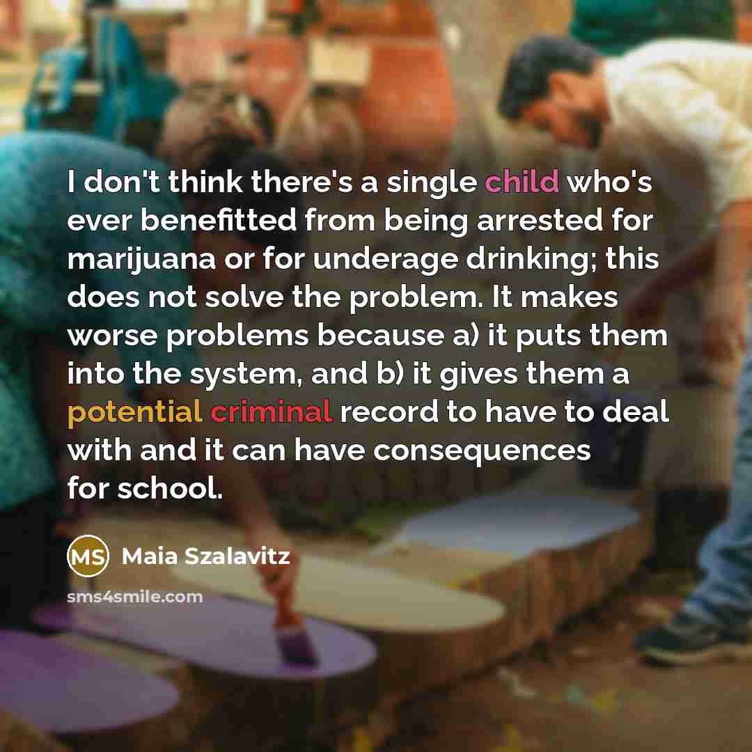 “I don't think there's a single child who's ever benefitted from being arrested for marijuana or for underage drinking; this does not solve the problem. It makes worse problems because a) it puts them into the system, and b) it gives them a potential criminal record to have to deal with and it can…” quote by Maia Szalavitz