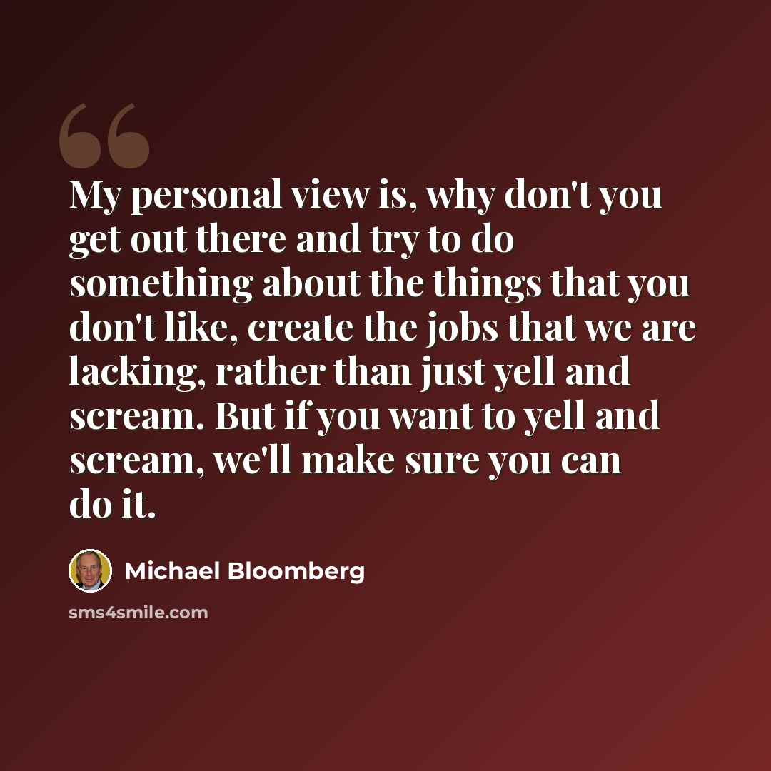 “My personal view is, why don't you get out there and try to do something about the things that you don't like, create the jobs that we are lacking, rather than just yell and scream. But if you want to yell and scream, we'll make sure you can do it.” quote by Michael Bloomberg