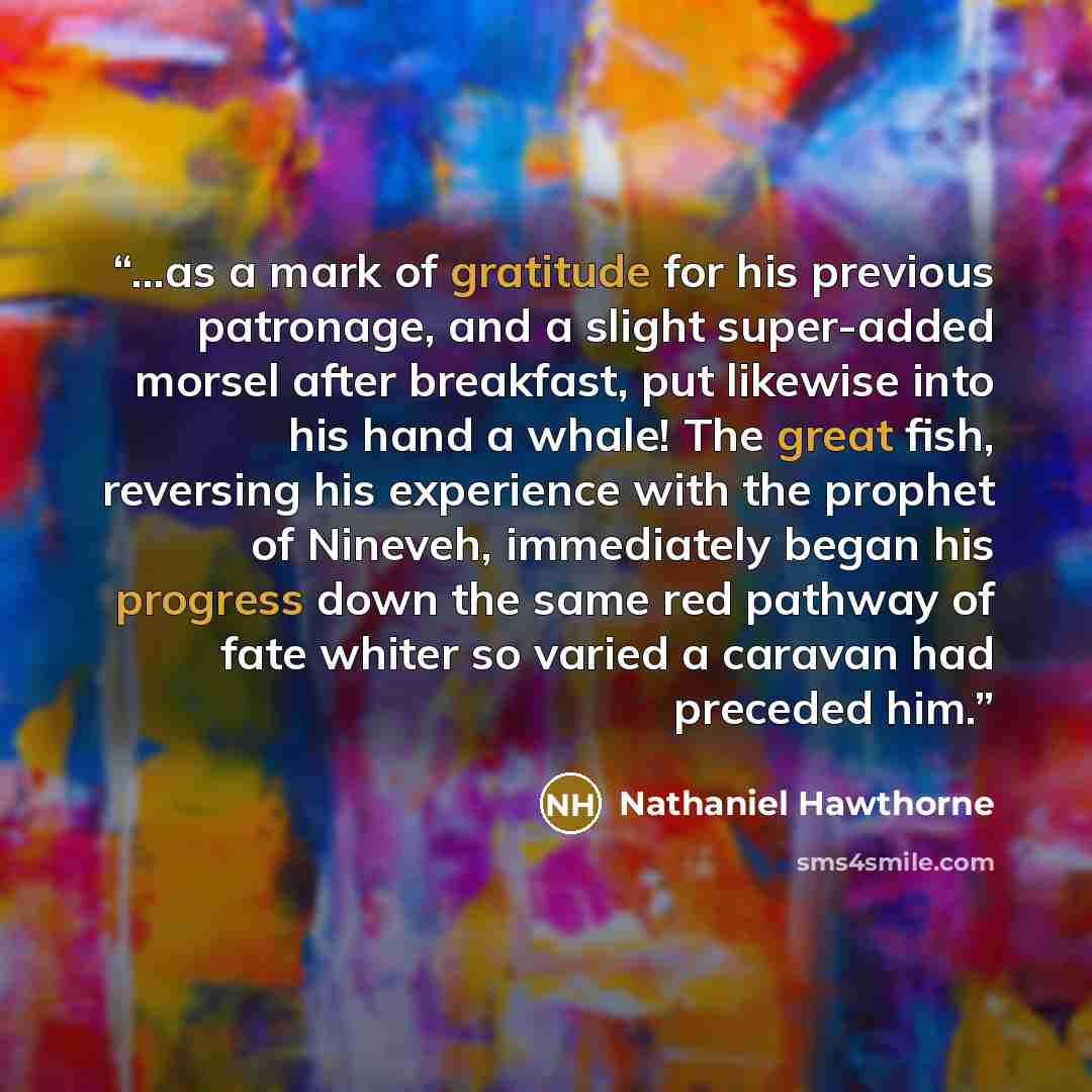 “...as a mark of gratitude for his previous patronage, and a slight super-added morsel after breakfast, put likewise into his hand a whale! The great fish, reversing his experience with the prophet of Nineveh, immediately began his progress down the same red pathway of fate whiter so varied a…” quote by Nathaniel Hawthorne