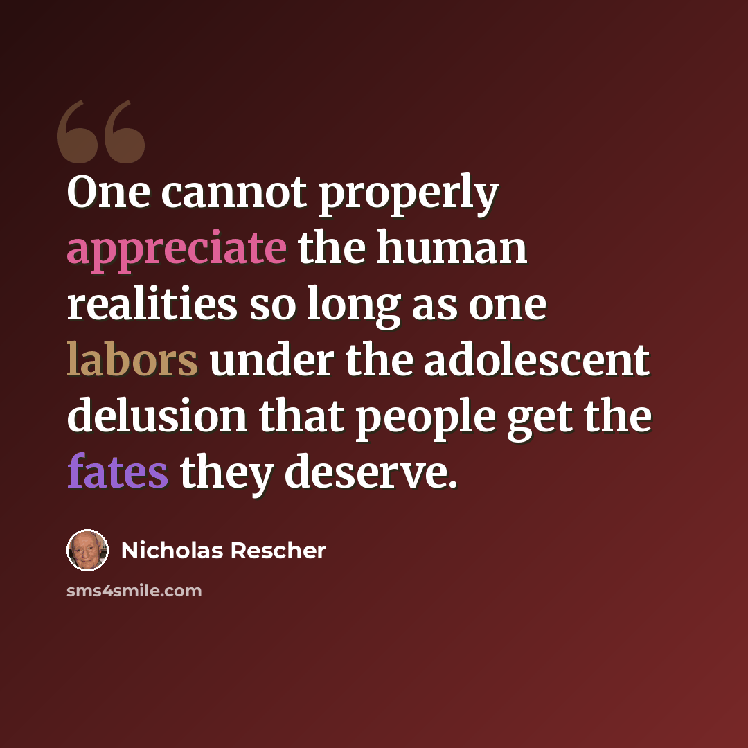 “One cannot properly appreciate the human realities so long as one labors under the adolescent delusion that people get the fates they deserve.” quote by Nicholas Rescher