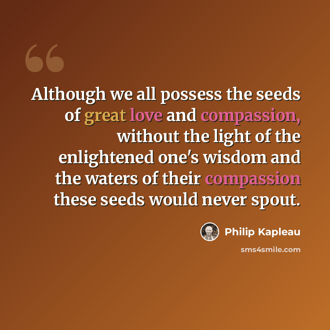 “Although we all possess the seeds of great love and compassion, without the light of the enlightened one's wisdom and the waters of their compassion these seeds would never spout.” quote by Philip Kapleau