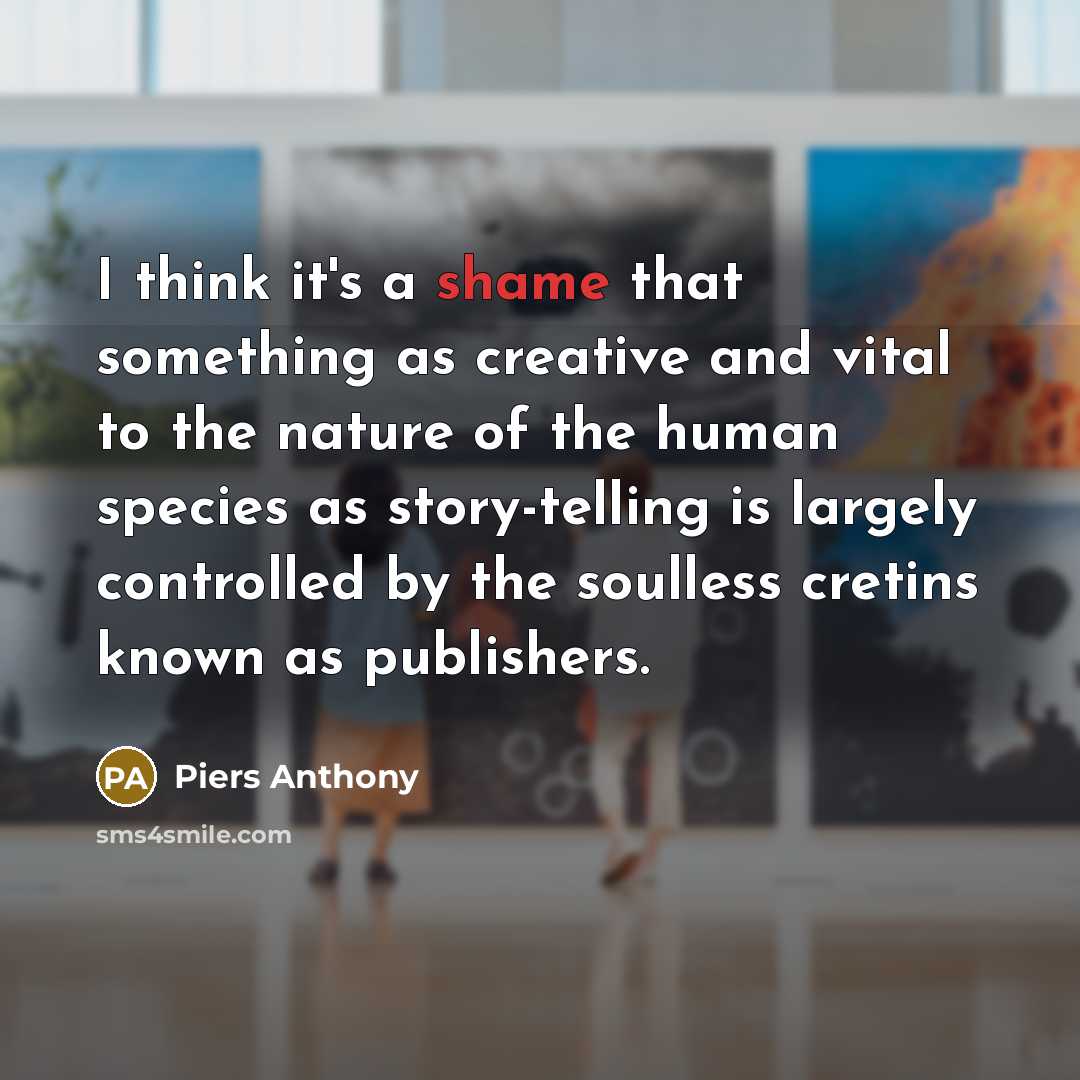 “I think it's a shame that something as creative and vital to the nature of the human species as story-telling is largely controlled by the soulless cretins known as publishers.” quote by Piers Anthony