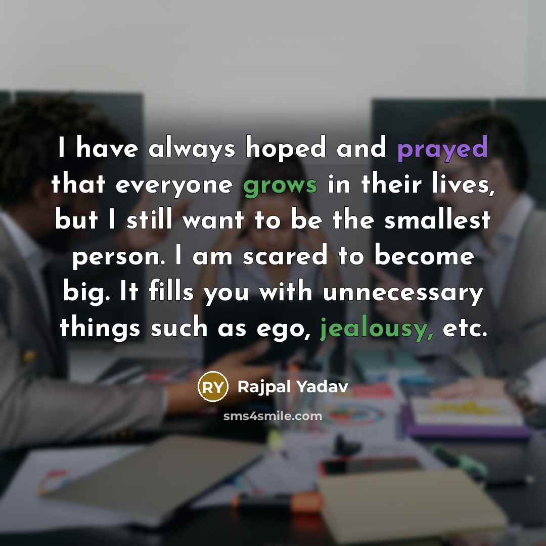 “I have always hoped and prayed that everyone grows in their lives, but I still want to be the smallest person. I am scared to become big. It fills you with unnecessary things such as ego, jealousy, etc.” quote by Rajpal Yadav