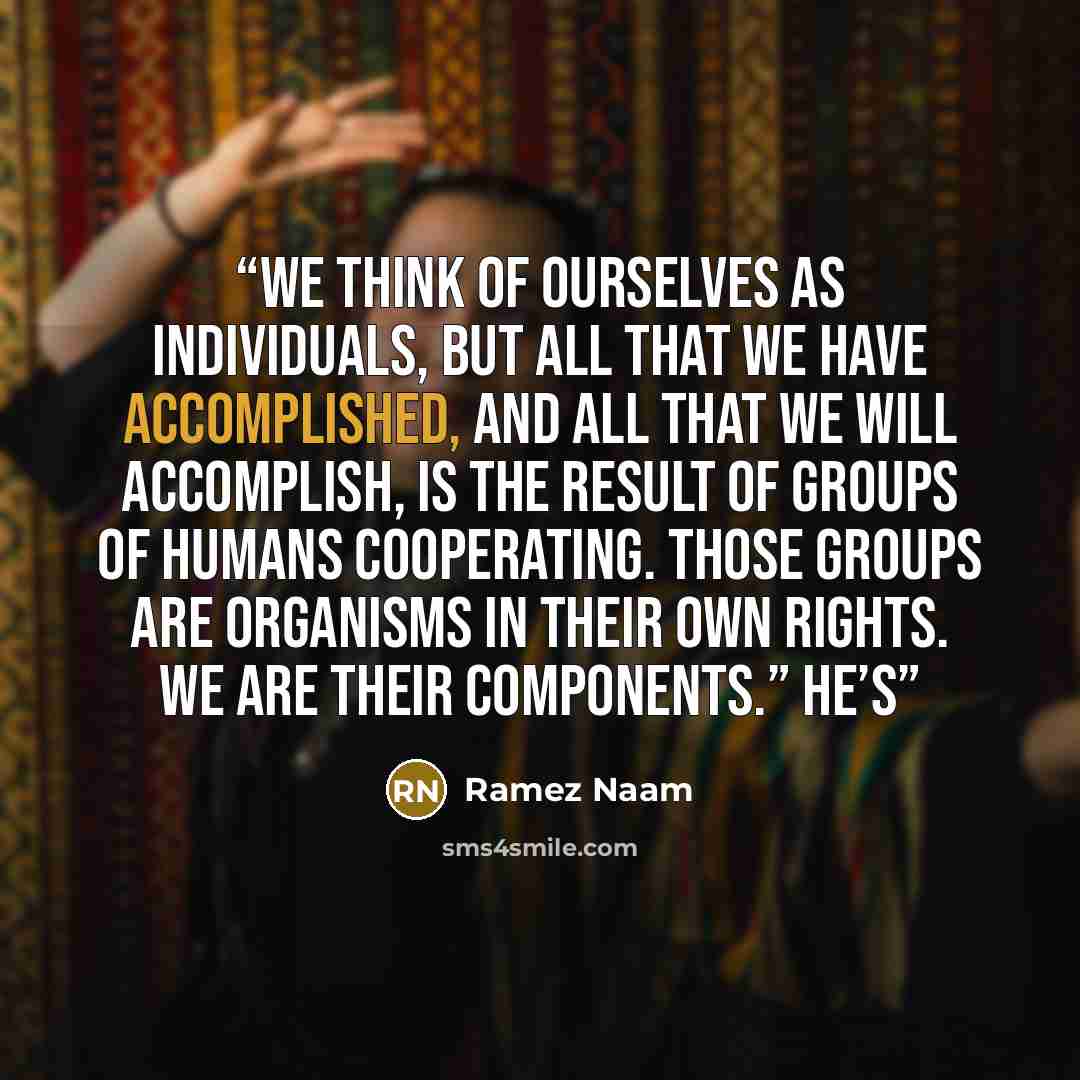 “We think of ourselves as individuals, but all that we have accomplished, and all that we will accomplish, is the result of groups of humans cooperating. Those groups are organisms in their own rights. We are their components.” He’s” quote by Ramez Naam