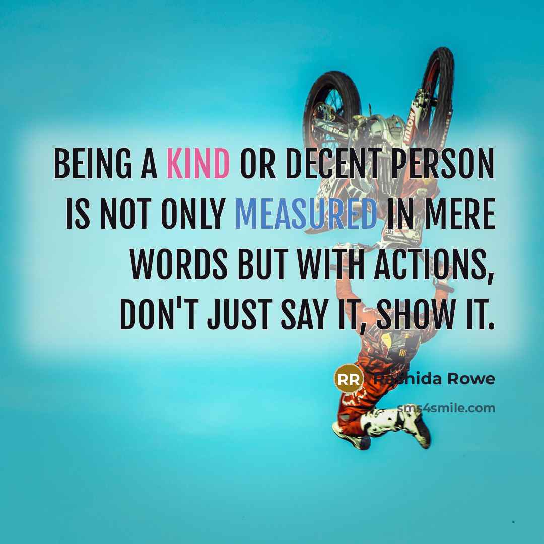 “Being a kind or decent person is not only measured in mere words but with actions, don't just say it, show it.” quote by Rashida Rowe
