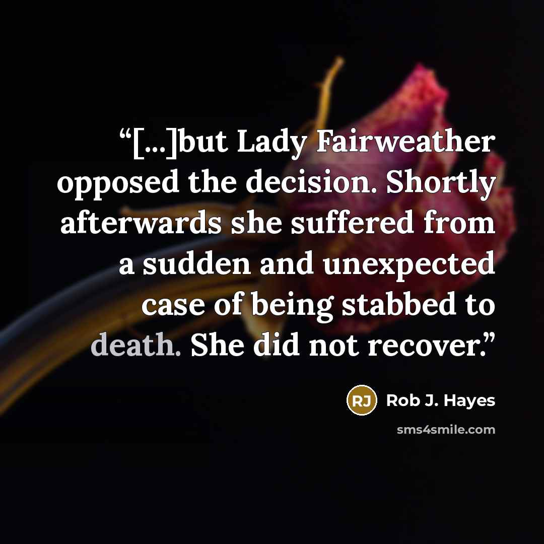 “[...]but Lady Fairweather opposed the decision. Shortly afterwards she suffered from a sudden and unexpected case of being stabbed to death. She did not recover.” quote by Rob J. Hayes