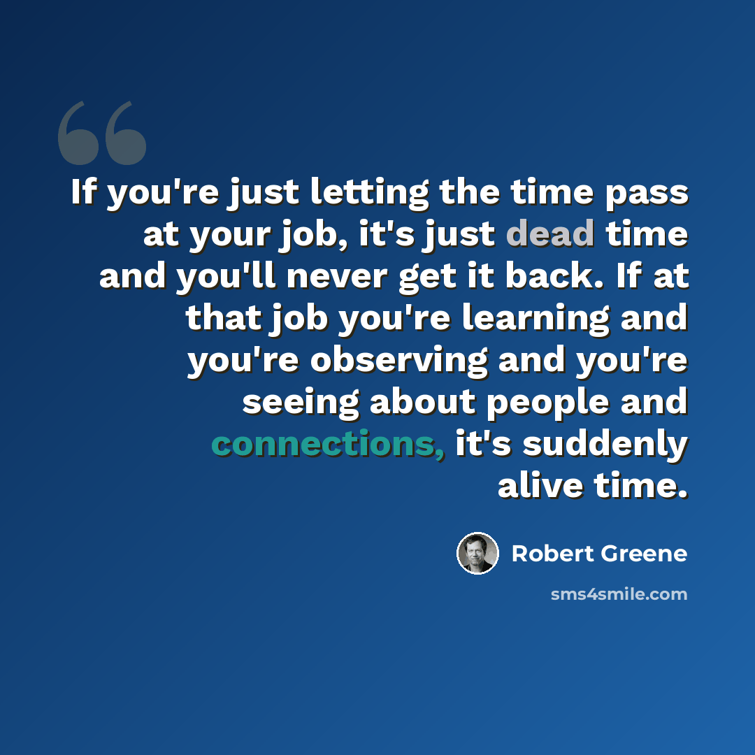 “If you're just letting the time pass at your job, it's just dead time and you'll never get it back. If at that job you're learning and you're observing and you're seeing about people and connections, it's suddenly alive time.” quote by Robert Greene