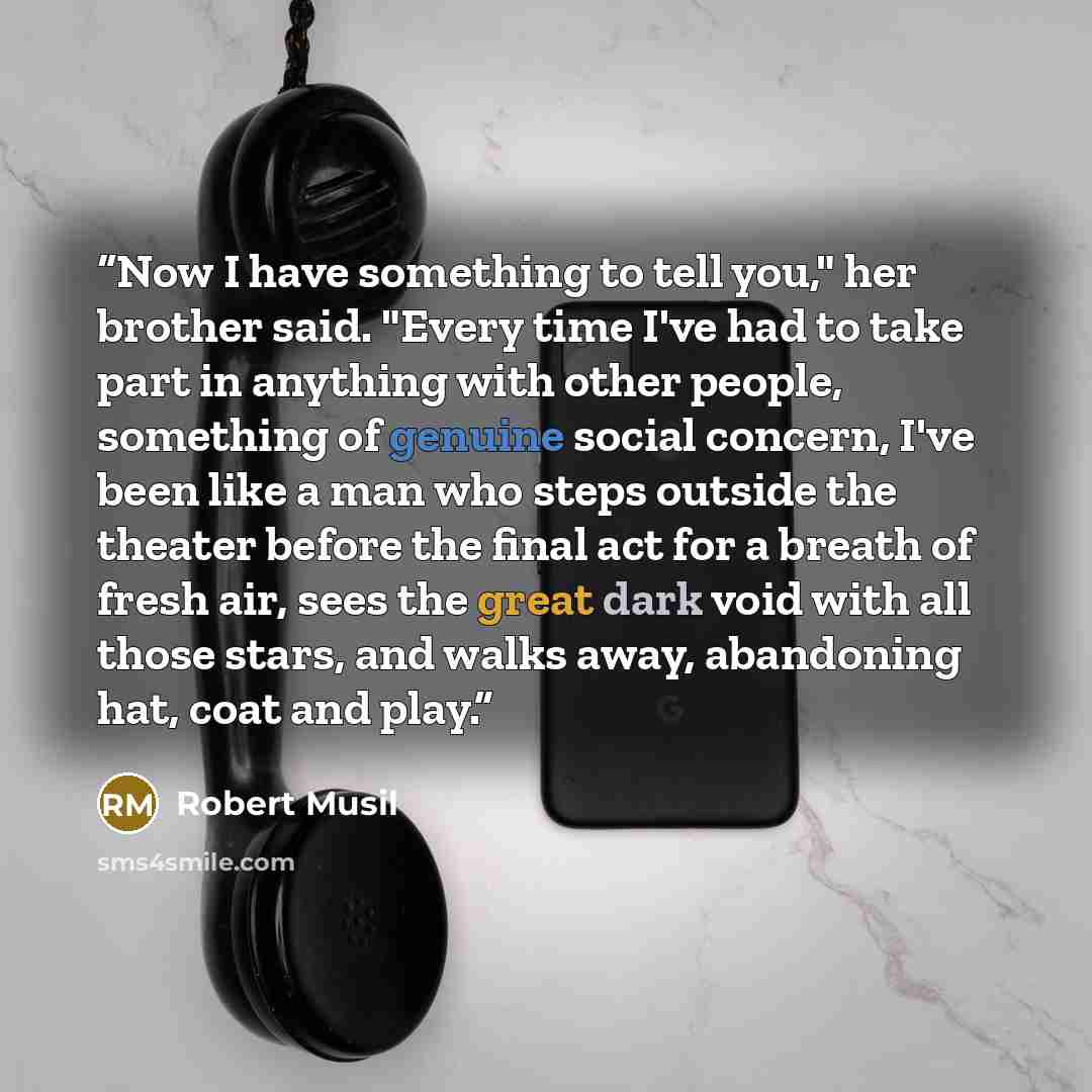 “Now I have something to tell you," her brother said. "Every time I've had to take part in anything with other people, something of genuine social concern, I've been like a man who steps outside the theater before the final act for a breath of fresh air, sees the great dark void with all those…” quote by Robert Musil
