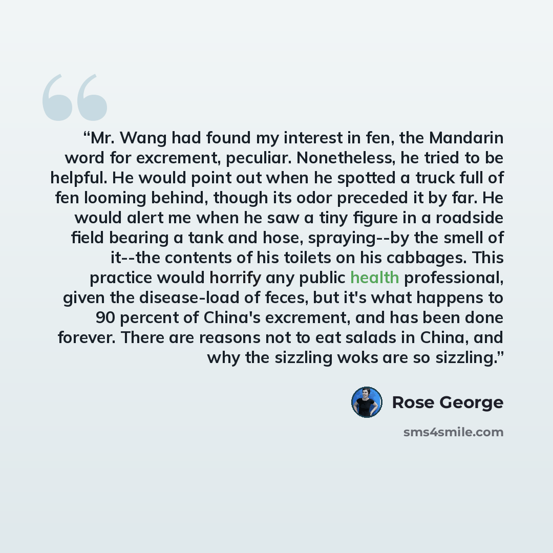 “Mr. Wang had found my interest in fen, the Mandarin word for excrement, peculiar. Nonetheless, he tried to be helpful. He would point out when he spotted a truck full of fen looming behind, though its odor preceded it by far. He would alert me when he saw a tiny figure in a roadside field bearing…” quote by Rose George