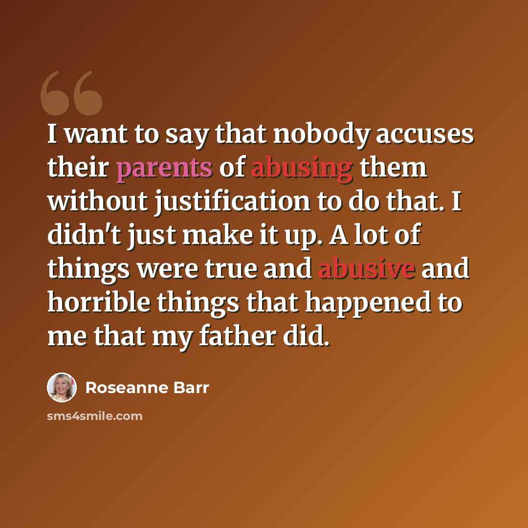 “I want to say that nobody accuses their parents of abusing them without justification to do that. I didn't just make it up. A lot of things were true and abusive and horrible things that happened to me that my father did.” quote by Roseanne Barr