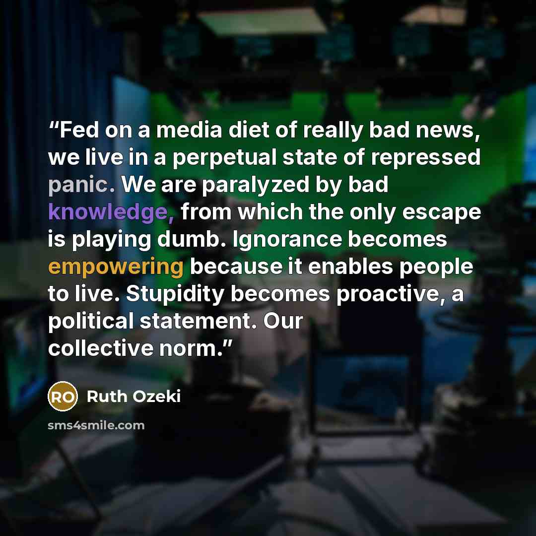 “Fed on a media diet of really bad news, we live in a perpetual state of repressed panic. We are paralyzed by bad knowledge, from which the only escape is playing dumb. Ignorance becomes empowering because it enables people to live. Stupidity becomes proactive, a political statement. Our collective…” quote by Ruth Ozeki
