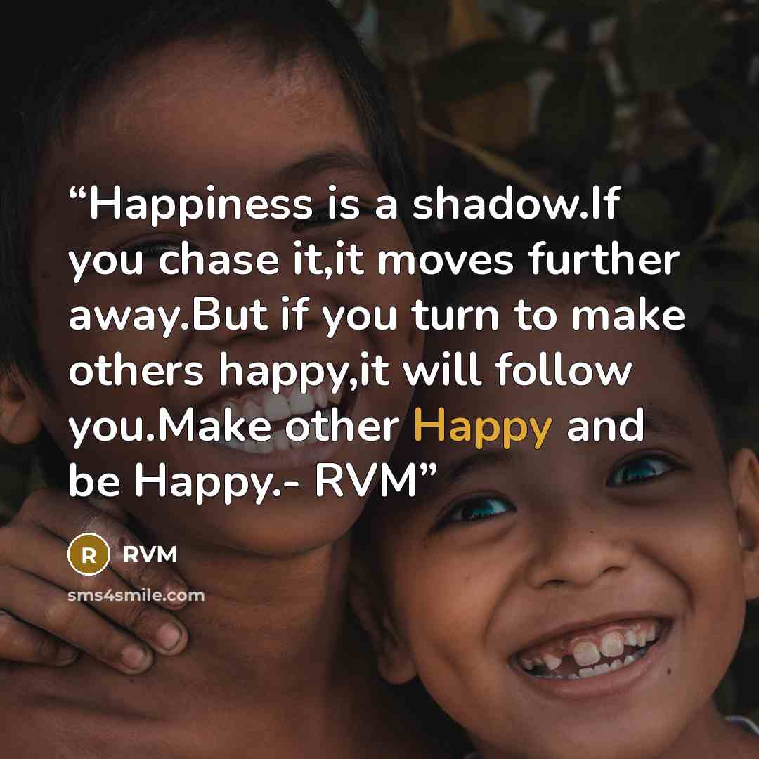 “Happiness is a shadow.If you chase it,it moves further away.But if you turn to make others happy,it will follow you.Make other Happy and be Happy.- RVM” quote by RVM