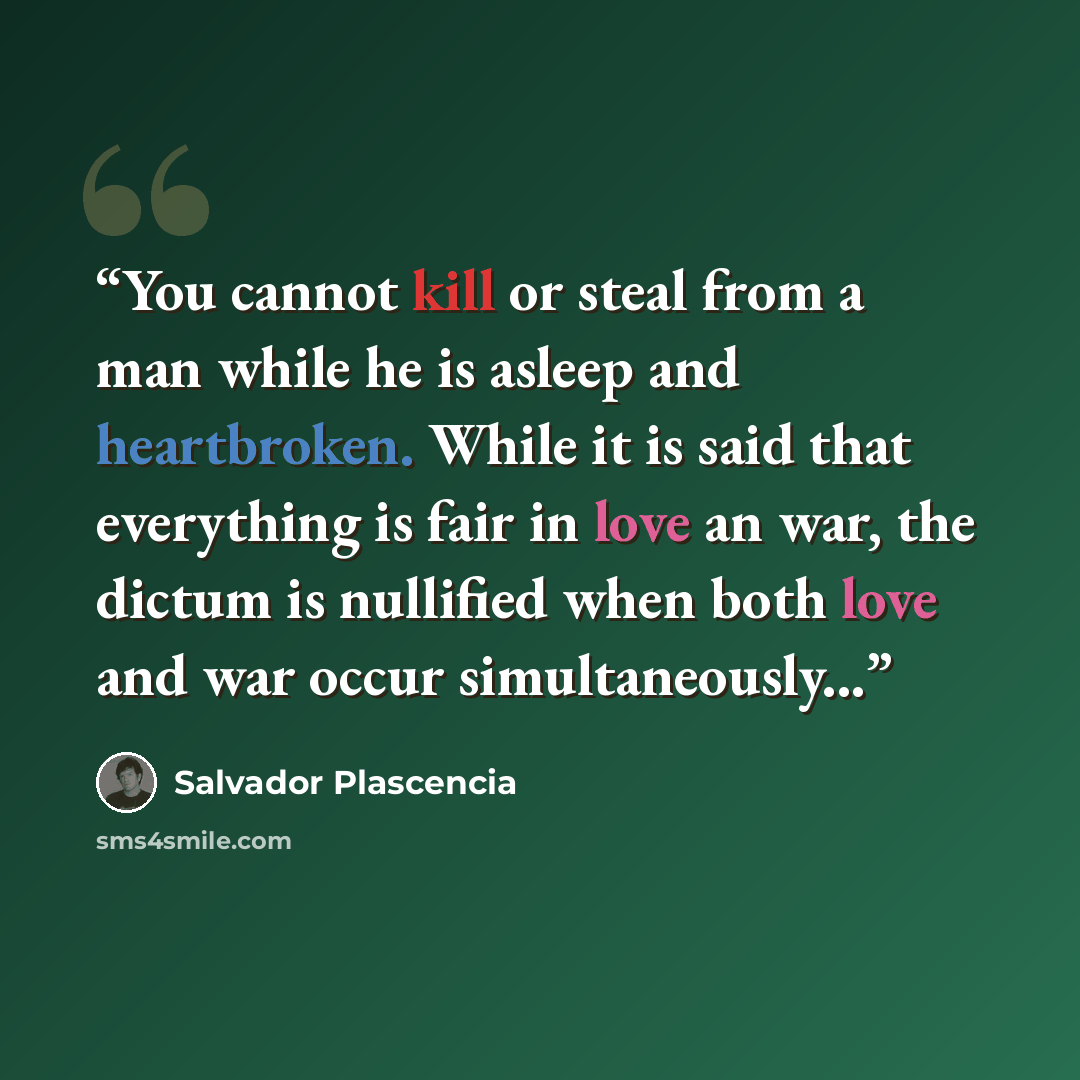 “You cannot kill or steal from a man while he is asleep and heartbroken. While it is said that everything is fair in love an war, the dictum is nullified when both love and war occur simultaneously...” quote by Salvador Plascencia