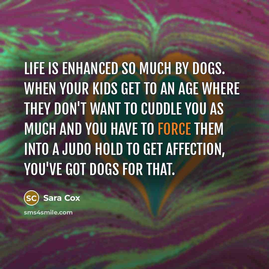 “Life is enhanced so much by dogs. When your kids get to an age where they don't want to cuddle you as much and you have to force them into a judo hold to get affection, you've got dogs for that.” quote by Sara Cox