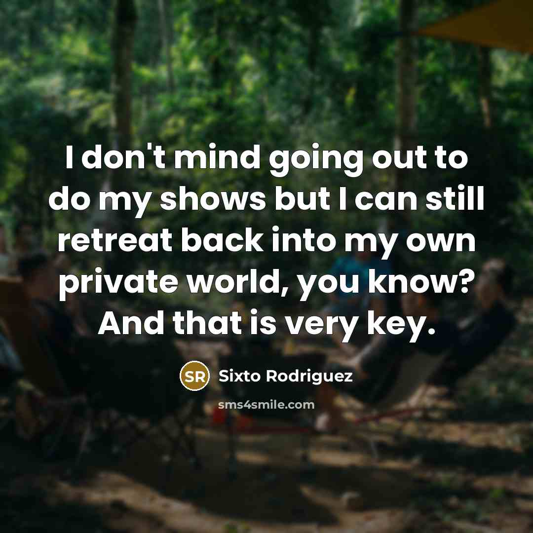 “I don't mind going out to do my shows but I can still retreat back into my own private world, you know? And that is very key.” quote by Sixto Rodriguez